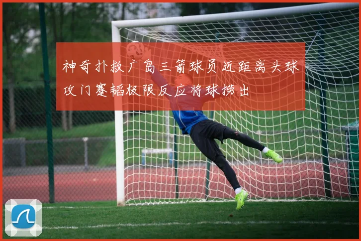 神奇扑救广岛三箭球员近距离头球攻门蹇韬极限反应将球捞出