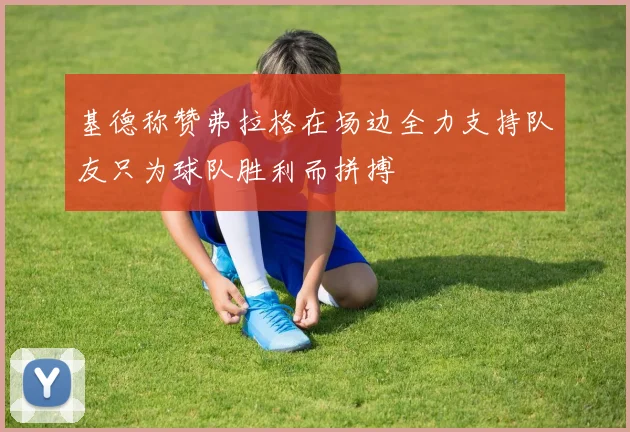 基德称赞弗拉格在场边全力支持队友只为球队胜利而拼搏