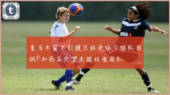 皇马冬窗不引援贝林受伤令球队困扰F加西亚失望未能租借离队