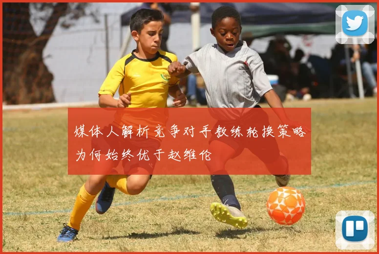 媒体人解析竞争对手教练轮换策略为何始终优于赵维伦