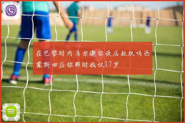 在巴黎时内马尔邀你夜店狂欢吗西蒙斯回应称那时我仅17岁