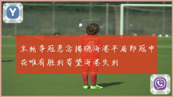 末轮争冠悬念揭晓海港平局即冠申花唯有胜利寄望海港失利