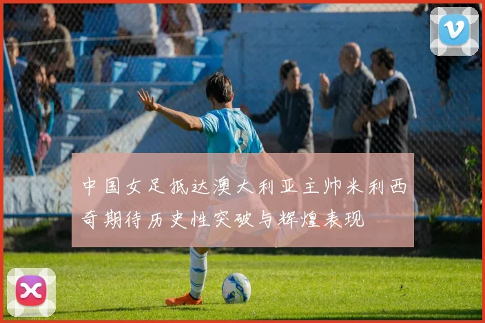 中国女足抵达澳大利亚主帅米利西奇期待历史性突破与辉煌表现