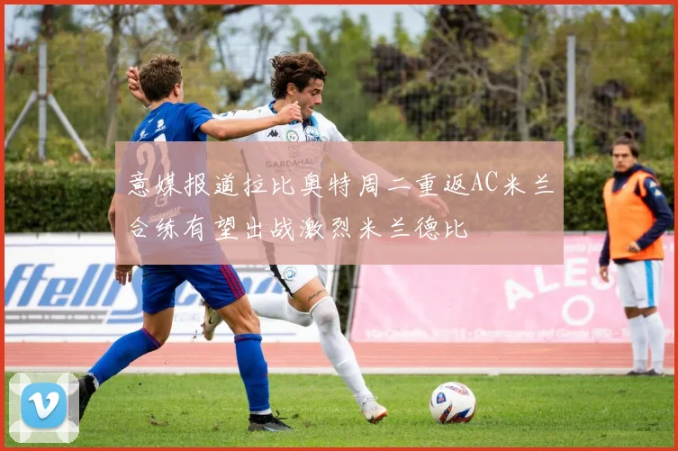 意媒报道拉比奥特周二重返AC米兰合练有望出战激烈米兰德比