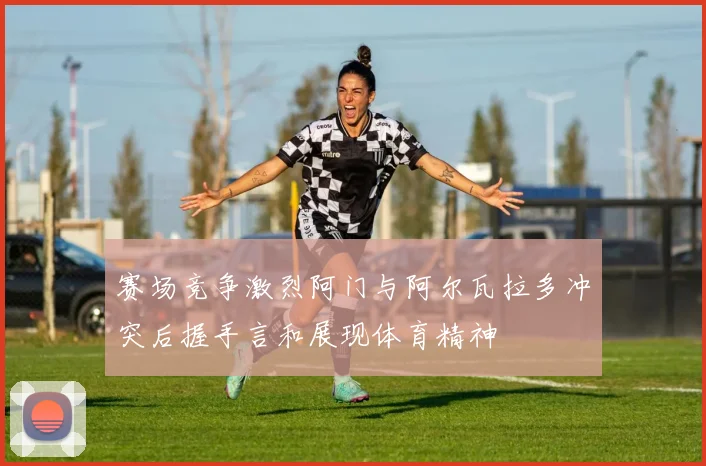 赛场竞争激烈阿门与阿尔瓦拉多冲突后握手言和展现体育精神