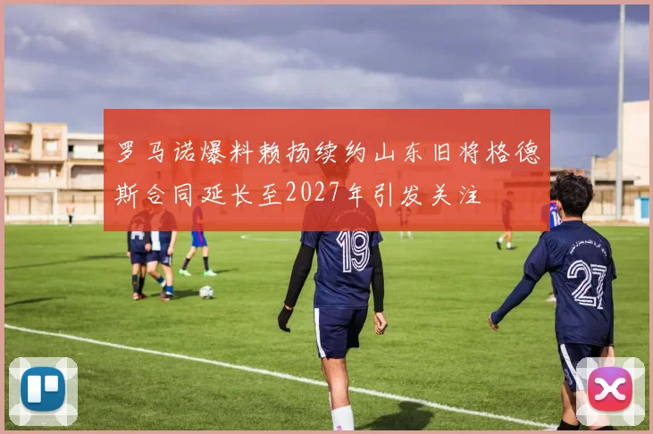 罗马诺爆料赖扬续约山东旧将格德斯合同延长至2027年引发关注