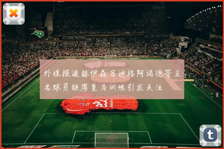 外媒报道赫伊森吕迪格阿诺德等五名球员缺席皇马训练引发关注