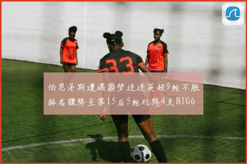 伯恩茅斯遭遇噩梦连连英超9轮不胜排名骤降至第15后5轮对阵4支BIG6球队