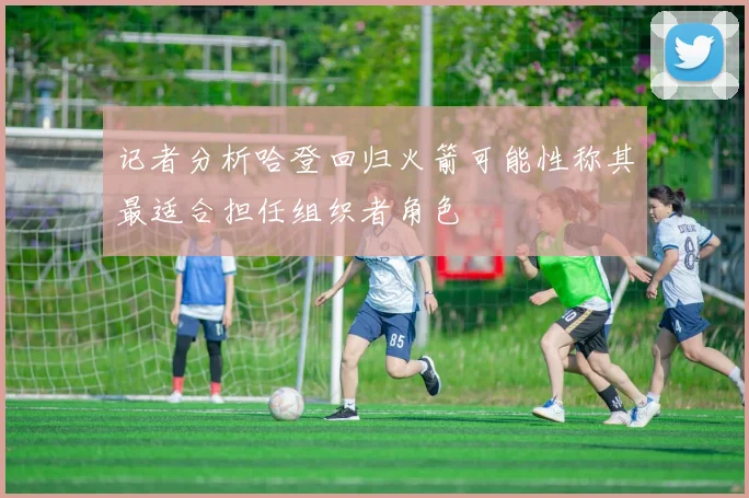 记者分析哈登回归火箭可能性称其最适合担任组织者角色