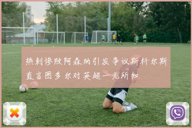 热刺惨败阿森纳引发争议斯科尔斯直言图多尔对英超一无所知
