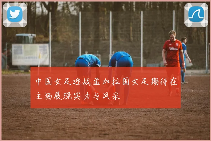 中国女足迎战孟加拉国女足期待在主场展现实力与风采