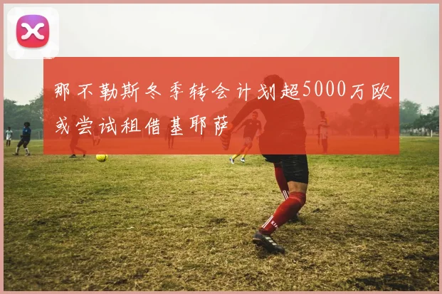 那不勒斯冬季转会计划超5000万欧或尝试租借基耶萨