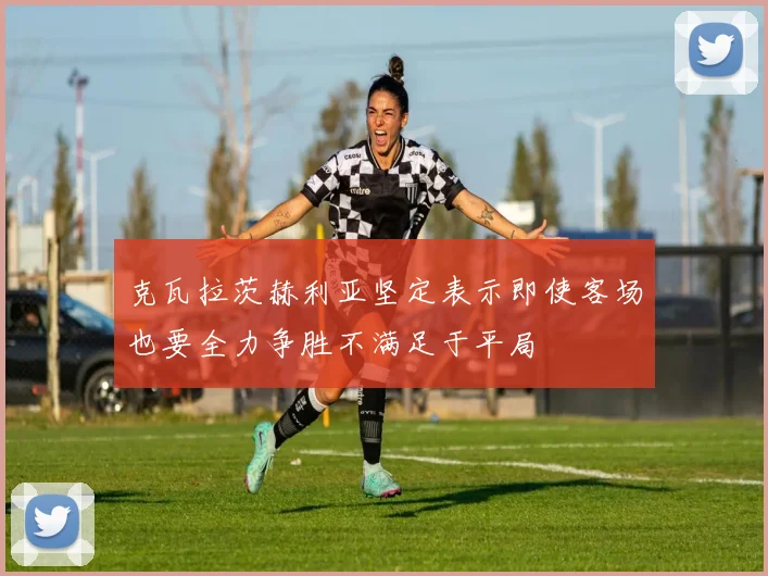 克瓦拉茨赫利亚坚定表示即使客场也要全力争胜不满足于平局
