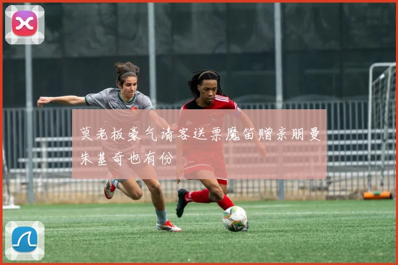 莫老板豪气请客送票魔笛赠亲朋曼朱基奇也有份