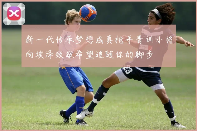新一代传承梦想成真枪手青训小将向埃泽致敬希望追随你的脚步