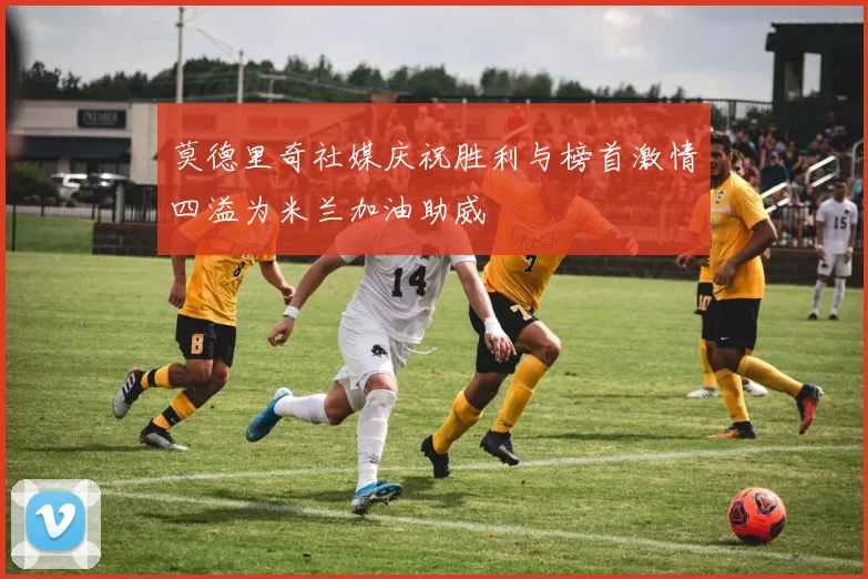 莫德里奇社媒庆祝胜利与榜首激情四溢为米兰加油助威