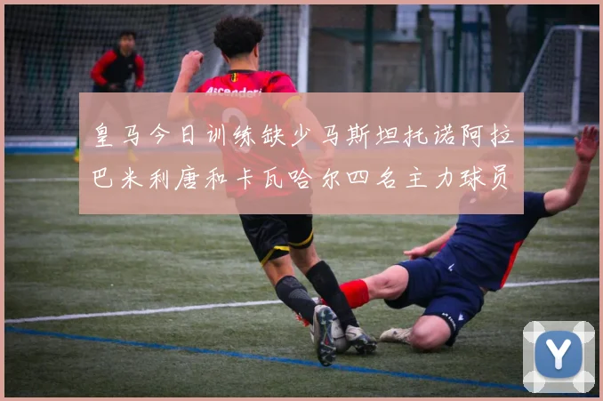 皇马今日训练缺少马斯坦托诺阿拉巴米利唐和卡瓦哈尔四名主力球员