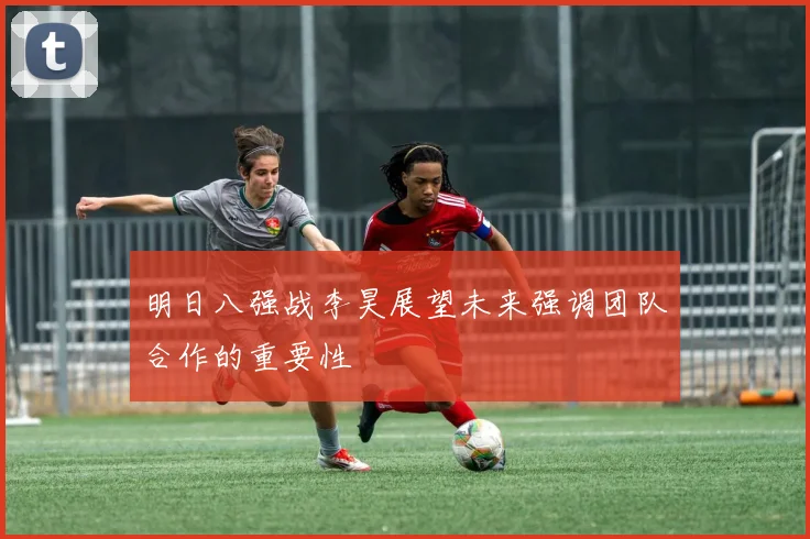 明日八强战李昊展望未来强调团队合作的重要性