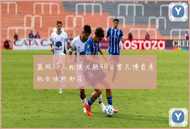 篮网17人轮换大胜40分曾凡博首秀机会依然渺茫