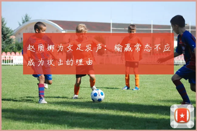 赵丽娜为女足发声：输赢常态不应成为攻击的理由