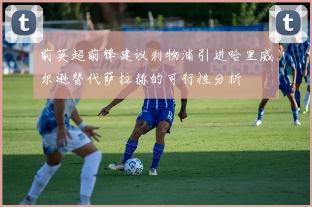 前英超前锋建议利物浦引进哈里威尔逊替代萨拉赫的可行性分析