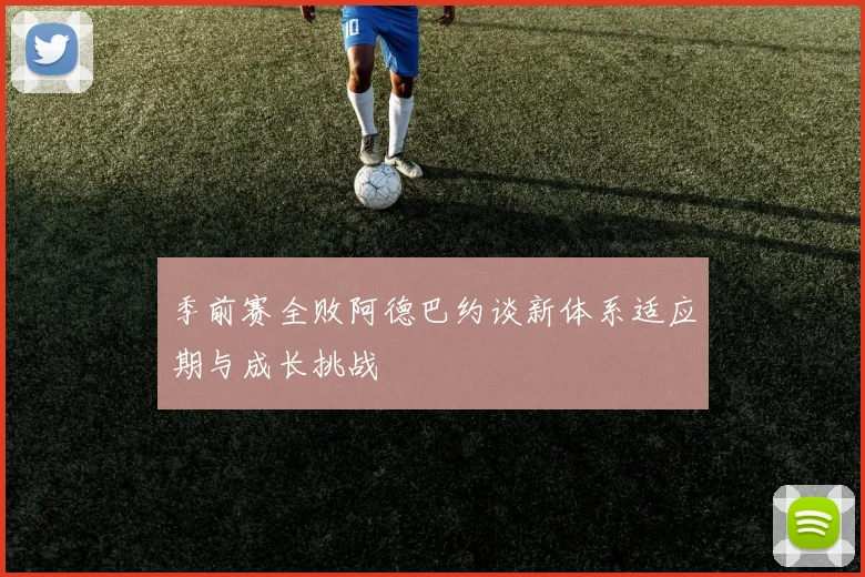 季前赛全败阿德巴约谈新体系适应期与成长挑战