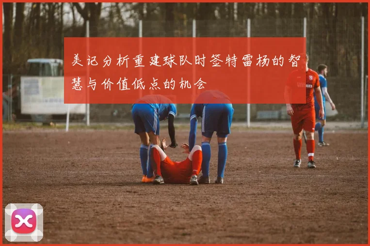 美记分析重建球队时签特雷杨的智慧与价值低点的机会