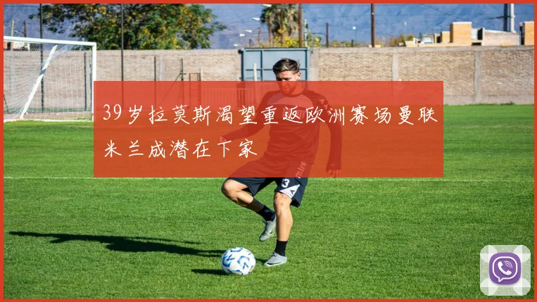 39岁拉莫斯渴望重返欧洲赛场曼联米兰成潜在下家