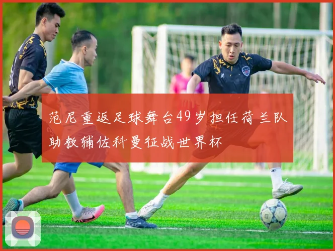 范尼重返足球舞台49岁担任荷兰队助教辅佐科曼征战世界杯
