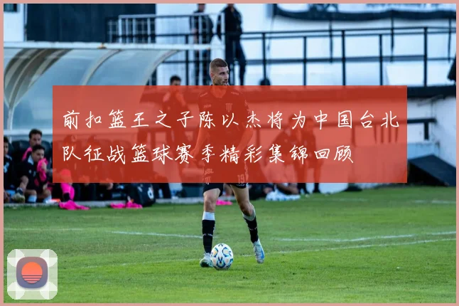 前扣篮王之子陈以杰将为中国台北队征战篮球赛季精彩集锦回顾