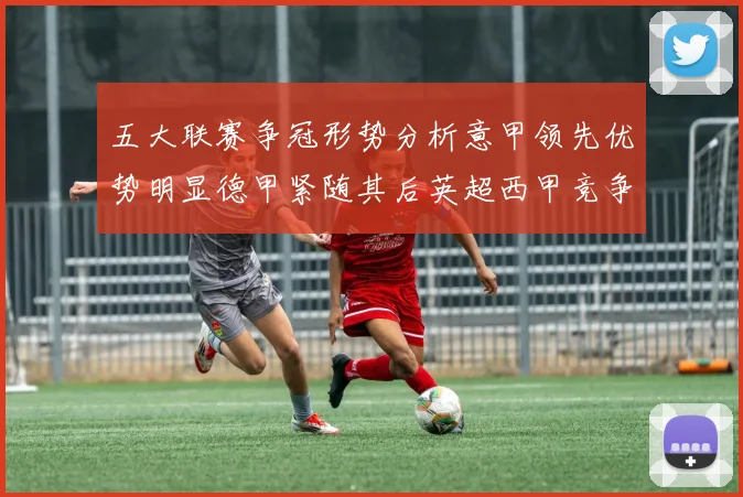 五大联赛争冠形势分析意甲领先优势明显德甲紧随其后英超西甲竞争激烈