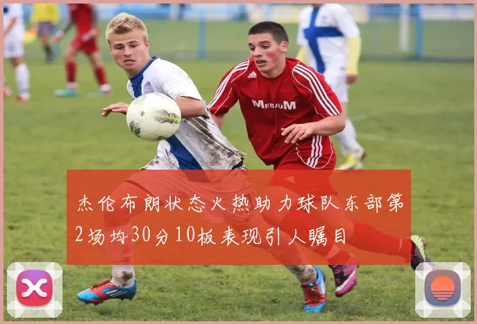 杰伦布朗状态火热助力球队东部第2场均30分10板表现引人瞩目