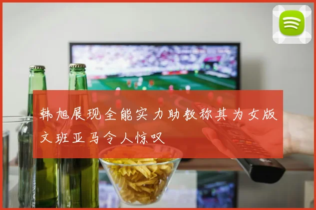 韩旭展现全能实力助教称其为女版文班亚马令人惊叹