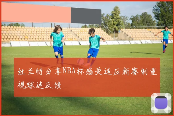 杜兰特分享NBA杯感受适应新赛制重视球迷反馈