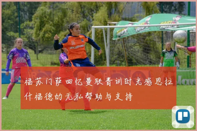 福苏门萨回忆曼联青训时光感恩拉什福德的无私帮助与支持