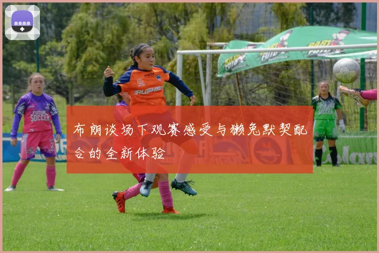布朗谈场下观赛感受与獭兔默契配合的全新体验