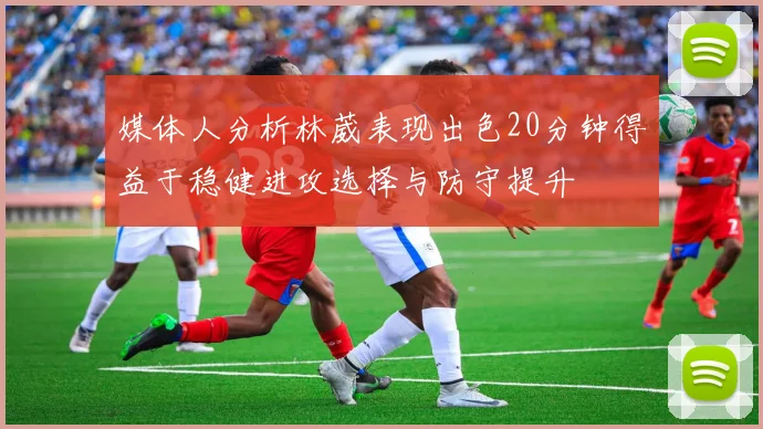媒体人分析林葳表现出色20分钟得益于稳健进攻选择与防守提升