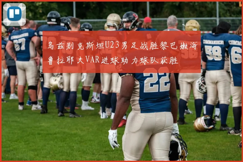 乌兹别克斯坦U23男足战胜黎巴嫩海鲁拉耶夫VAR进球助力球队获胜