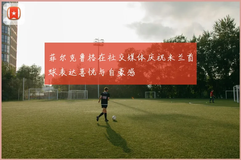 菲尔克鲁格在社交媒体庆祝米兰首球表达喜悦与自豪感