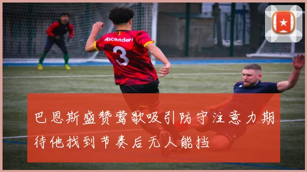 巴恩斯盛赞莺歌吸引防守注意力期待他找到节奏后无人能挡